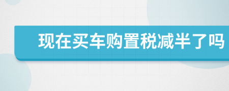 現(xiàn)在買車購置稅減半了嗎