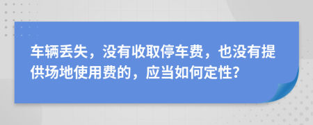 車輛丟失，沒(méi)有收取停車費(fèi)，也沒(méi)有提供場(chǎng)地使用費(fèi)的，應(yīng)當(dāng)如何定性？
