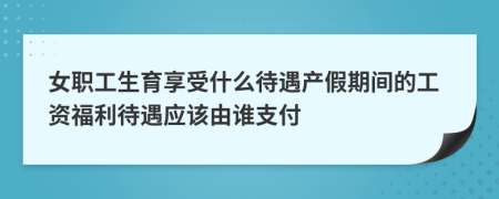 女職工生育享受什么待遇產(chǎn)假期間的工資福利待遇應(yīng)該由誰(shuí)支付