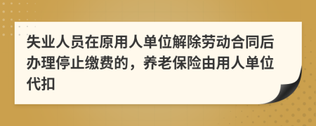 失業(yè)人員在原用人單位解除勞動(dòng)合同后辦理停止繳費(fèi)的，養(yǎng)老保險(xiǎn)由用人單位代扣