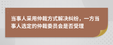 當事人采用仲裁方式解決糾紛，一方當事人選定的仲裁委員會是否受理