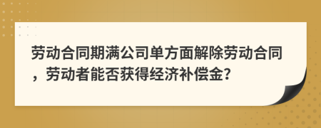 勞動(dòng)合同期滿公司單方面解除勞動(dòng)合同，勞動(dòng)者能否獲得經(jīng)濟(jì)補(bǔ)償金？