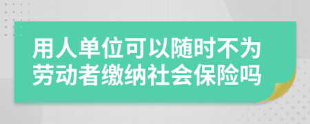 用人單位可以隨時(shí)不為勞動者繳納社會保險(xiǎn)嗎