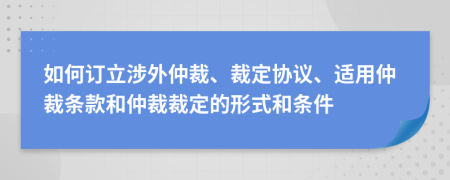 如何訂立涉外仲裁、裁定協(xié)議、適用仲裁條款和仲裁裁定的形式和條件
