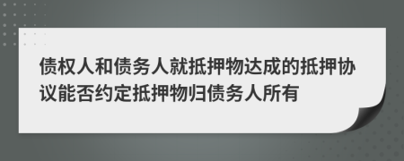 債權(quán)人和債務(wù)人就抵押物達(dá)成的抵押協(xié)議能否約定抵押物歸債務(wù)人所有