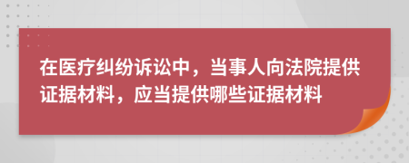 在醫(yī)療糾紛訴訟中，當(dāng)事人向法院提供證據(jù)材料，應(yīng)當(dāng)提供哪些證據(jù)材料
