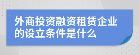 外商投資融資租賃企業(yè)的設(shè)立條件是什么