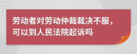 勞動者對勞動仲裁裁決不服，可以到人民法院起訴嗎