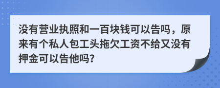 沒有營業(yè)執(zhí)照和一百塊錢可以告嗎，原來有個私人包工頭拖欠工資不給又沒有押金可以告他嗎？