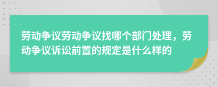 勞動爭議勞動爭議找哪個部門處理，勞動爭議訴訟前置的規(guī)定是什么樣的