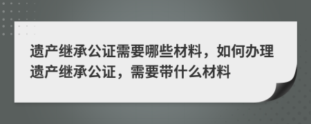 遺產(chǎn)繼承公證需要哪些材料，如何辦理遺產(chǎn)繼承公證，需要帶什么材料