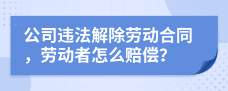 公司違法解除勞動合同，勞動者怎么賠償？