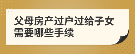 父母房產(chǎn)過戶過給子女需要哪些手續(xù)