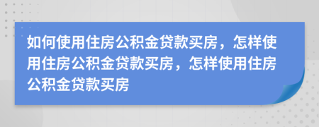 如何使用住房公積金貸款買房，怎樣使用住房公積金貸款買房，怎樣使用住房公積金貸款買房
