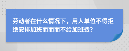勞動者在什么情況下，用人單位不得拒絕安排加班而而而不給加班費(fèi)？