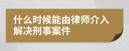 什么時候能由律師介入解決刑事案件