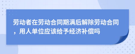 勞動(dòng)者在勞動(dòng)合同期滿(mǎn)后解除勞動(dòng)合同，用人單位應(yīng)該給予經(jīng)濟(jì)補(bǔ)償嗎