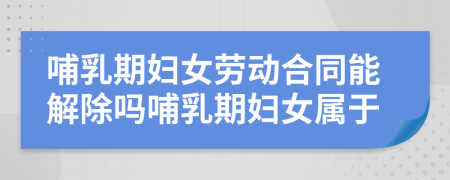 哺乳期婦女勞動合同能解除嗎哺乳期婦女屬于