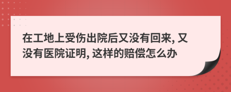 在工地上受傷出院后又沒有回來, 又沒有醫(yī)院證明, 這樣的賠償怎么辦