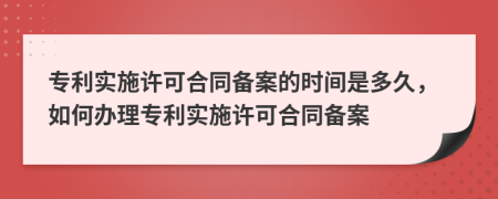 專利實施許可合同備案的時間是多久，如何辦理專利實施許可合同備案