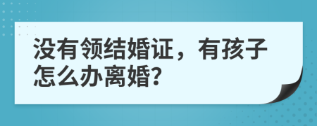 沒有領(lǐng)結(jié)婚證，有孩子怎么辦離婚？