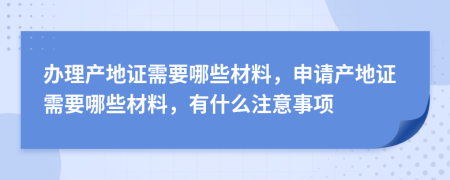 辦理產(chǎn)地證需要哪些材料，申請(qǐng)產(chǎn)地證需要哪些材料，有什么注意事項(xiàng)