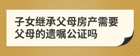 子女繼承父母房產(chǎn)需要父母的遺囑公證嗎