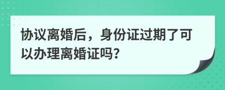 協(xié)議離婚后，身份證過期了可以辦理離婚證嗎？