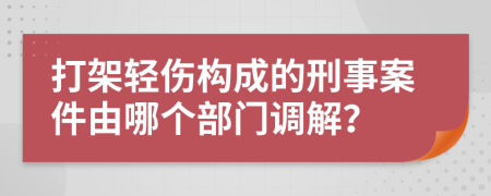 打架輕傷構(gòu)成的刑事案件由哪個部門調(diào)解？