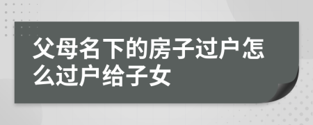 父母名下的房子過戶怎么過戶給子女