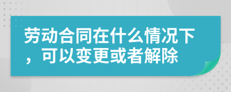 勞動(dòng)合同在什么情況下，可以變更或者解除