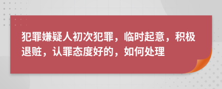 犯罪嫌疑人初次犯罪，臨時(shí)起意，積極退贓，認(rèn)罪態(tài)度好的，如何處理