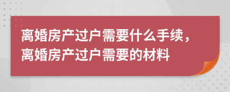 離婚房產(chǎn)過戶需要什么手續(xù)，離婚房產(chǎn)過戶需要的材料