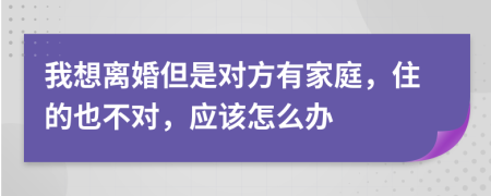 我想離婚但是對方有家庭，住的也不對，應(yīng)該怎么辦