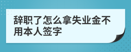 辭職了怎么拿失業(yè)金不用本人簽字