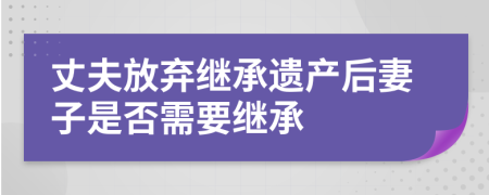 丈夫放棄繼承遺產(chǎn)后妻子是否需要繼承