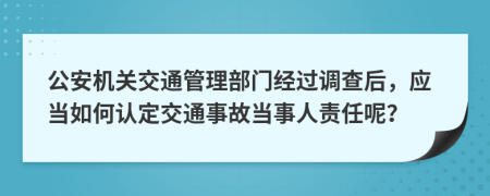 公安機關交通管理部門經過調查后，應當如何認定交通事故當事人責任呢？