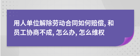 用人單位解除勞動(dòng)合同如何賠償, 和員工協(xié)商不成, 怎么辦, 怎么維權(quán)