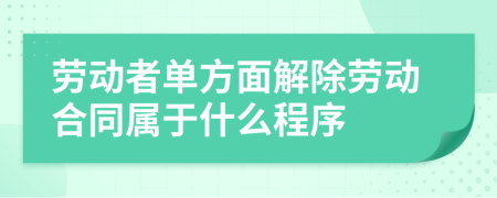 勞動(dòng)者單方面解除勞動(dòng)合同屬于什么程序