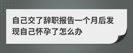 自己交了辭職報(bào)告一個(gè)月后發(fā)現(xiàn)自己懷孕了怎么辦