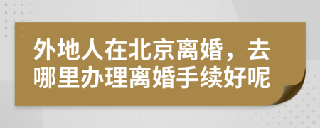 外地人在北京離婚，去哪里辦理離婚手續(xù)好呢