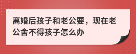 離婚后孩子和老公要,現(xiàn)在老公舍不得孩子怎么辦