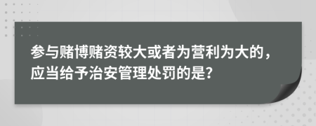 參與賭博賭資較大或者為營利為大的，應當給予治安管理處罰的是？