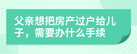 父親想把房產(chǎn)過戶給兒子，需要辦什么手續(xù)