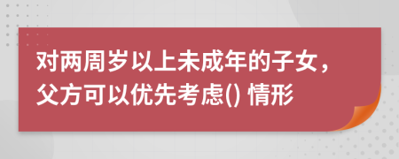 對兩周歲以上未成年的子女，父方可以優(yōu)先考慮() 情形