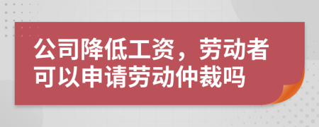 公司降低工資，勞動(dòng)者可以申請(qǐng)勞動(dòng)仲裁嗎