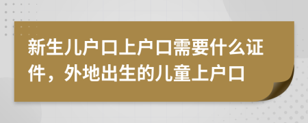 新生兒戶口上戶口需要什么證件，外地出生的兒童上戶口