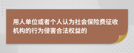 用人單位或者個(gè)人認(rèn)為社會(huì)保險(xiǎn)費(fèi)征收機(jī)構(gòu)的行為侵害合法權(quán)益的