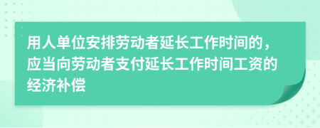 用人單位安排勞動(dòng)者延長(zhǎng)工作時(shí)間的，應(yīng)當(dāng)向勞動(dòng)者支付延長(zhǎng)工作時(shí)間工資的經(jīng)濟(jì)補(bǔ)償
