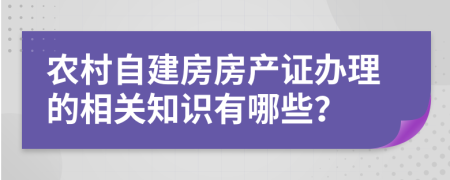 農(nóng)村自建房房產(chǎn)證辦理的相關(guān)知識有哪些？